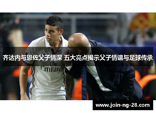 齐达内与恩佐父子情深 五大亮点揭示父子情谊与足球传承 齐达内与恩佐父子情深 五大亮点揭示父子情谊与足球传承
