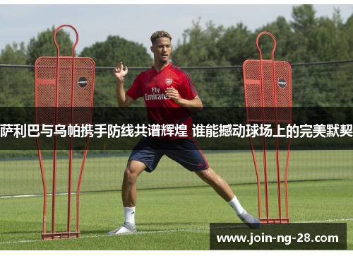 萨利巴与乌帕携手防线共谱辉煌 谁能撼动球场上的完美默契 萨利巴与乌帕携手防线共谱辉煌 谁能撼动球场上的完美默契