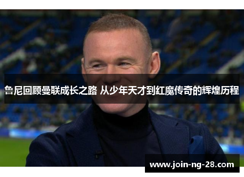 鲁尼回顾曼联成长之路 从少年天才到红魔传奇的辉煌历程